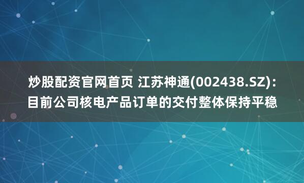炒股配资官网首页 江苏神通(002438.SZ)：目前公司核电产品订单的交付整体保持平稳