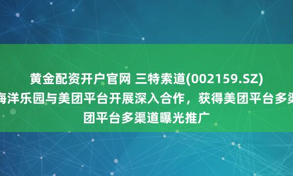 黄金配资开户官网 三特索道(002159.SZ)：旗下东湖海洋乐园与美团平台开展深入合作，获得美团平台多渠道曝光推广