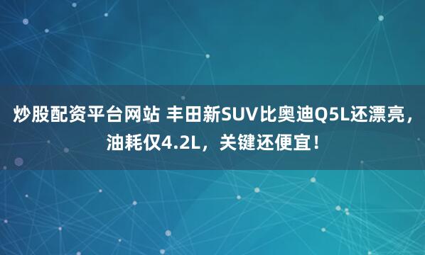 炒股配资平台网站 丰田新SUV比奥迪Q5L还漂亮，油耗仅4.2L，关键还便宜！