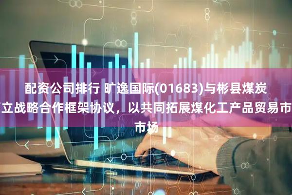 配资公司排行 旷逸国际(01683)与彬县煤炭订立战略合作框架协议，以共同拓展煤化工产品贸易市场