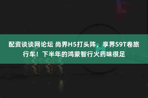 配资谈谈网论坛 尚界H5打头阵，享界S9T卷旅行车！下半年的鸿蒙智行火药味很足