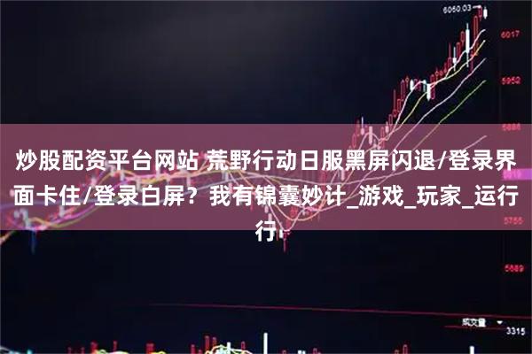 炒股配资平台网站 荒野行动日服黑屏闪退/登录界面卡住/登录白屏？我有锦囊妙计_游戏_玩家_运行