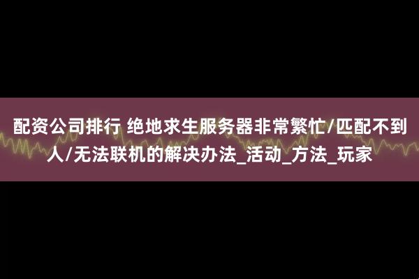 配资公司排行 绝地求生服务器非常繁忙/匹配不到人/无法联机的解决办法_活动_方法_玩家