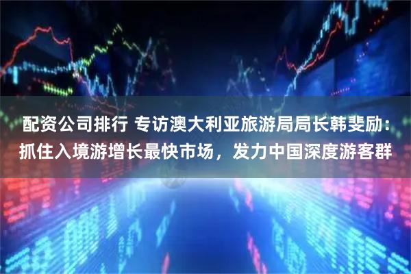 配资公司排行 专访澳大利亚旅游局局长韩斐励：抓住入境游增长最快市场，发力中国深度游客群