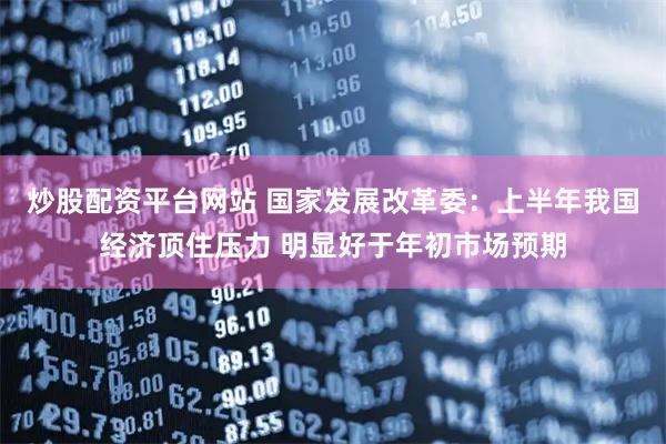 炒股配资平台网站 国家发展改革委：上半年我国经济顶住压力 明显好于年初市场预期
