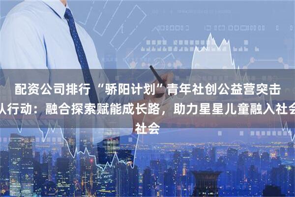 配资公司排行 “骄阳计划”青年社创公益营突击队行动：融合探索赋能成长路，助力星星儿童融入社会