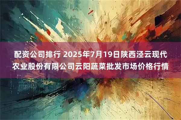 配资公司排行 2025年7月19日陕西泾云现代农业股份有限公司云阳蔬菜批发市场价格行情