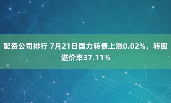 配资公司排行 7月21日国力转债上涨0.02%，转股溢价率37.11%