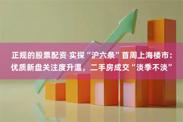 正规的股票配资 实探“沪六条”首周上海楼市：优质新盘关注度升温，二手房成交“淡季不淡”