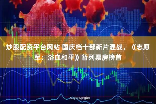 炒股配资平台网站 国庆档十部新片混战，《志愿军：浴血和平》暂列票房榜首