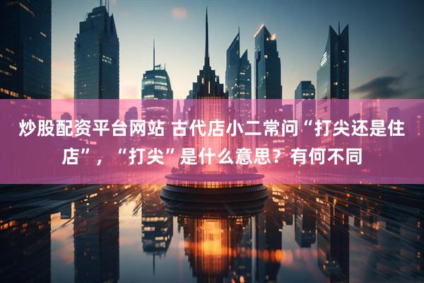 炒股配资平台网站 古代店小二常问“打尖还是住店”，“打尖”是什么意思？有何不同