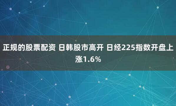 正规的股票配资 日韩股市高开 日经225指数开盘上涨1.6%