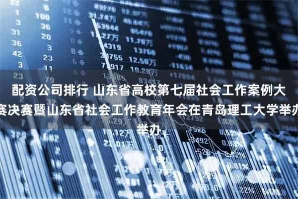 配资公司排行 山东省高校第七届社会工作案例大赛决赛暨山东省社会工作教育年会在青岛理工大学举办