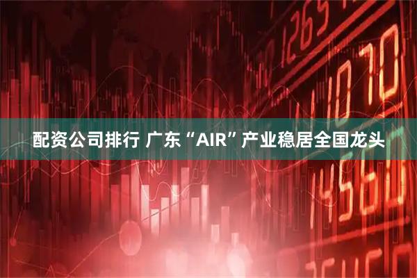 配资公司排行 广东“AIR”产业稳居全国龙头
