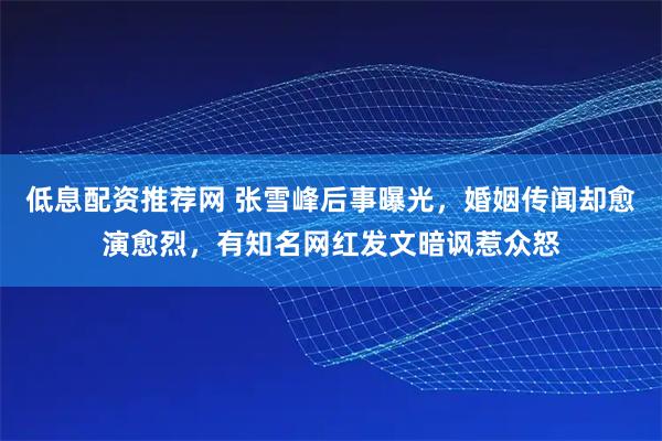 低息配资推荐网 张雪峰后事曝光,婚姻传闻却愈演愈烈,有知名网红发文暗讽惹众怒