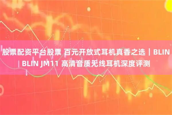 股票配资平台股票 百元开放式耳机真香之选｜BLINBLIN JM11 高清音质无线耳机深度评测