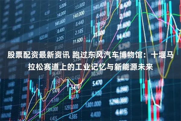 股票配资最新资讯 跑过东风汽车博物馆:十堰马拉松赛道上的工业记忆与新能源未来