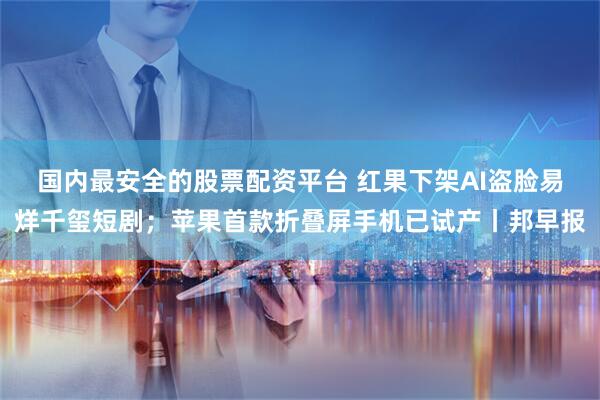 国内最安全的股票配资平台 红果下架AI盗脸易烊千玺短剧；苹果首款折叠屏手机已试产丨邦早报