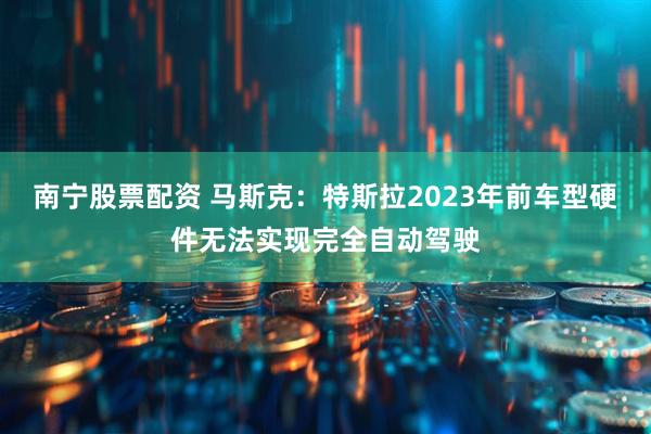 南宁股票配资 马斯克：特斯拉2023年前车型硬件无法实现完全自动驾驶