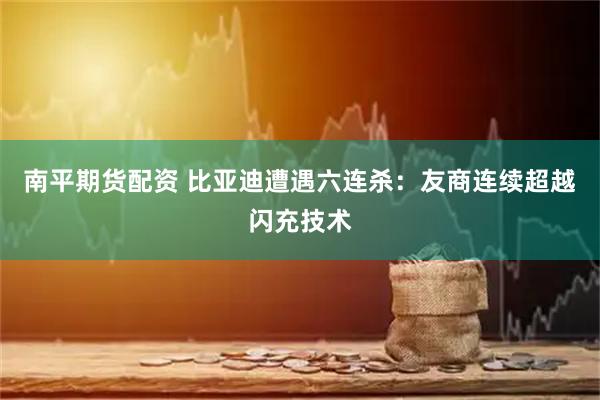 南平期货配资 比亚迪遭遇六连杀：友商连续超越闪充技术