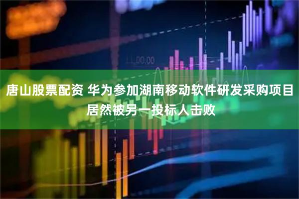 唐山股票配资 华为参加湖南移动软件研发采购项目 居然被另一投标人击败