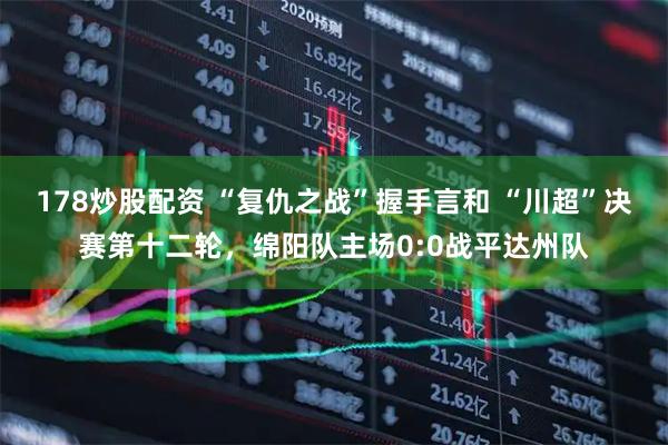 178炒股配资 “复仇之战”握手言和 “川超”决赛第十二轮，绵阳队主场0:0战平达州队