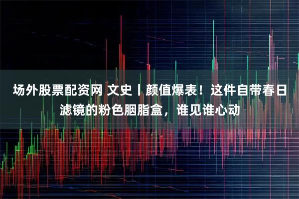 场外股票配资网 文史丨颜值爆表！这件自带春日滤镜的粉色胭脂盒，谁见谁心动