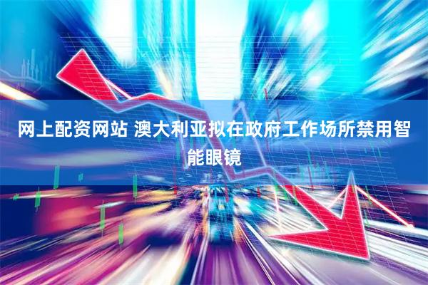 网上配资网站 澳大利亚拟在政府工作场所禁用智能眼镜